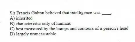 Sir Francis Galton believed that intelligence was ____.
A) inherited
B) characteristic only of humans
C) best measured by the bumps and contours of a person's head
D) largely unmeasurable
