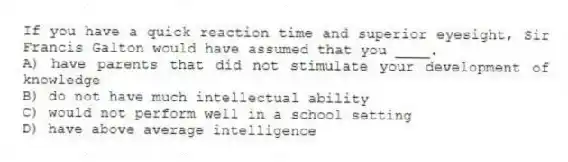 If you have a quick reaction time and superior eyesight, Sir Francis Galton would have assumed that you ____.
A) have parents that did not stimulate your development of knowledge
B) do not have much intellectual ability
C) would not perform well in a school setting
D) have above average intelligence