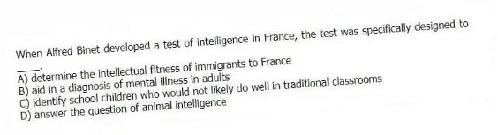When Alfred Binet developed a test of intelligence in France, the test was specifically designed to ____.
A) determine the intellectual fitness of immigrants to France
B) aid in a diagnosis of mental illness in adults
C) identify school children who would not likely do well in traditional classrooms
D) answer the question of animal intelligence
