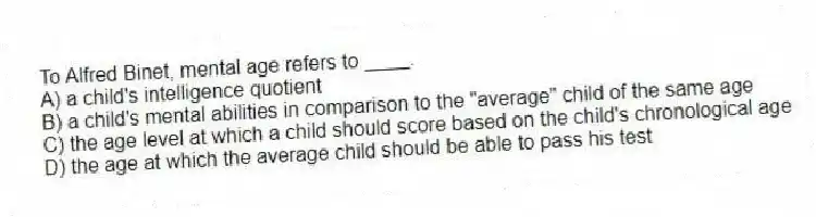 To Alfred Binet, mental age refers to ____.
A) a child's intelligence quotient
B) a child's mental abilities in comparison to the "average" child of the same age
C) the age level at which a child should score based on the child's chronological age
D) the age at which the average child should be able to pass his test