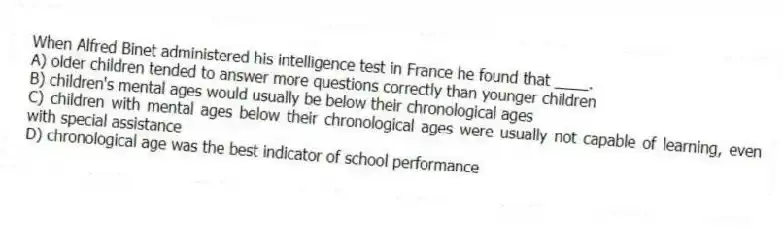 When Alfred Binet administered his intelligence test in France he found that ____.
A) older children tended to answer more questions correctly than younger children
B) children's mental ages would usually be below their chronological ages
C) children with mental ages below their chronological ages were usually not capable of learning, even with special assistance
D) chronological age was the best indicator of school performance