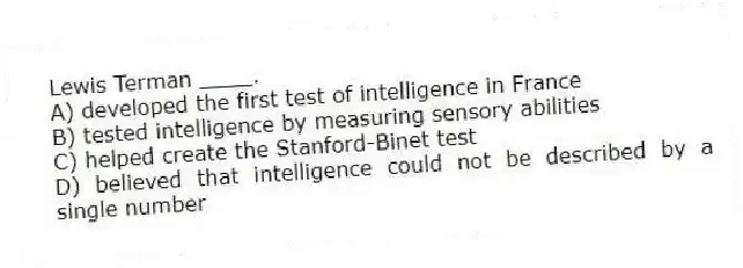 Lewis Terman ____.
A) developed the first test of intelligence in France
B) tested intelligence by measuring sensory abilities
C) helped create the Stanford-Binet test
D) believed that intelligence could not be described by a single number