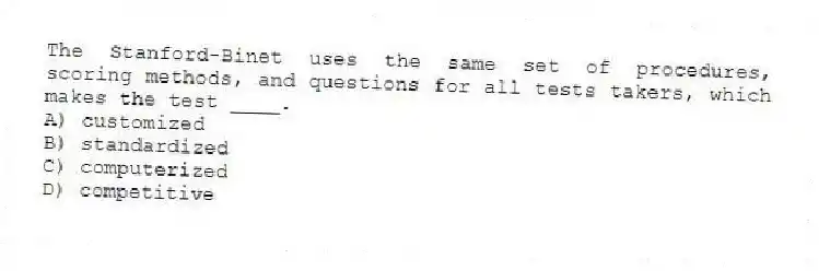 The Stanford-Binet uses the same set of procedures, scoring methods, and questions for all tests takers, which makes the test ____.
A) customized
B) standardized
C) computerized
D) competitive