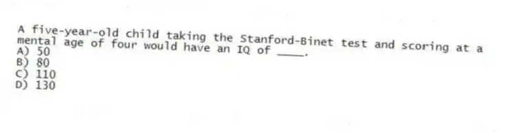 A five-year-old child taking the Stanford-Binet test and scoring at a mental age of four would have an IQ of ____.
A) 50
B) 80
C) 110
D) 130
