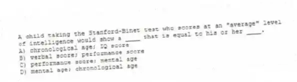 A child taking the Stanford-Binet test who scores at an "average" level of intelligence would show a ____ that is equal to his or her ____.
A) chronological age; IQ score
B) verbal score; performance score
C) performance score; mental age
D) mental age; chronological age