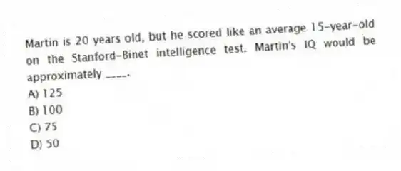Martin is 20 years old, but he scored like an average 15-year-old on the Stanford-Binet intelligence test. Martin's IQ would be approximately ____.
A) 125
B) 100
C) 75
D) 50