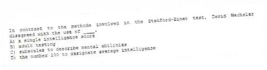 In contrast to the methods involved in the Stanford-Binet test, David Wechsler disagreed with the use of ____.
A) a single intelligence score
B) adult testing
C) subscales to describe mental abilities
D) the number 100 to designate average intelligence