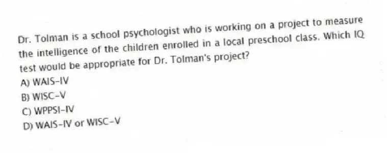 Dr. Tolman is a school psychologist who is working on a project to measure the intelligence of the children enrolled in a local preschool class. Which IQ test would be appropriate for Dr. Tolman's project?
A) WAIS-IV
B) WISC-V
C) WPPSI-IV
D) WAIS-IV or WISC-V