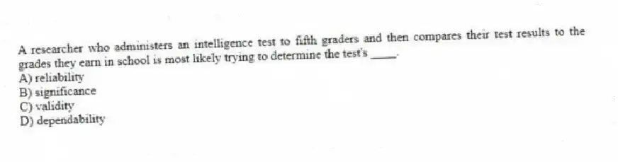 A researcher who administers an intelligence test to fifth graders and then compares their test results to the grades they earn in school is most likely trying to determine the test's ____.
A) reliability
B) significance
C) validity
D) dependability