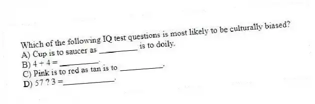 Which of the following IQ test questions is most likely to be culturally biased?
A) Cup is to saucer as _________ is to doily.
B) 4 + 4 = _________.
C) Pink is to red as tan is to __________.
D) 57 ? 3 =____________.