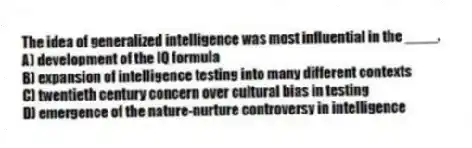 The idea of generalized intelligence was most influential in the ____.
A) development of the IQ formula
B) expansion of intelligence testing into many different contexts
C) twentieth century concern over cultural bias in testing
D) emergence of the nature-nurture controversy in intelligence