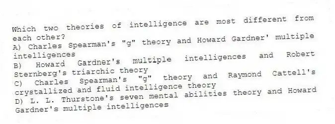 Which two theories of intelligence are most different from each other?
A) Charles Spearman's "g" theory and Howard Gardner' multiple intelligences
B) Howard Gardner's multiple intelligences and Robert Sternberg's triarchic theory
C) Charles Spearman's "g" theory and Raymond Cattell's crystallized and fluid intelligence theory
D) L. L. Thurstone's seven mental abilities theory and Howard Gardner's multiple intelligences