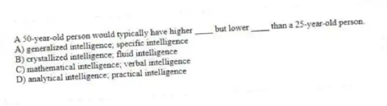 A 50-year-old person would typically have higher ____ but lower ____ than a 25-year-old person.
A) generalized intelligence; specific intelligence
B) crystallized intelligence; fluid intelligence
C) mathematical intelligence; verbal intelligence
D) analytical intelligence; practical intelligence