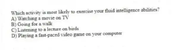 Which activity is most likely to exercise your fluid intelligence abilities?
A) Watching a movie on TV
B) Going for a walk
C) Listening to a lecture on birds
D) Playing a fast-paced video game on your computer
