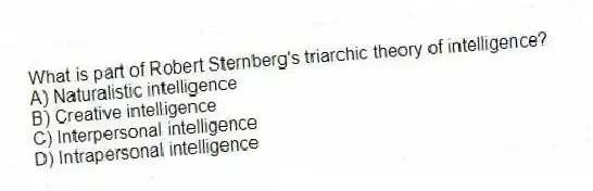 What is part of Robert Sternberg's triarchic theory of intelligence?
A) Naturalistic intelligence
B) Creative intelligence
C) Interpersonal intelligence
D) Intrapersonal intelligence