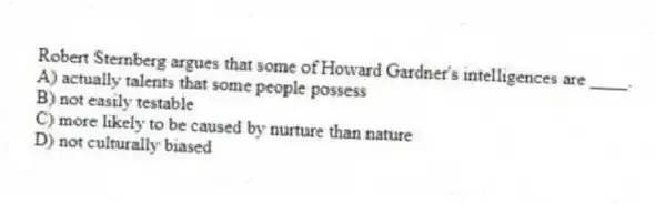 Robert Sternberg argues that some of Howard Gardner's intelligences are ____.
A) actually talents that some people possess
B) not easily testable
C) more likely to be caused by nurture than nature
D) not culturally biased