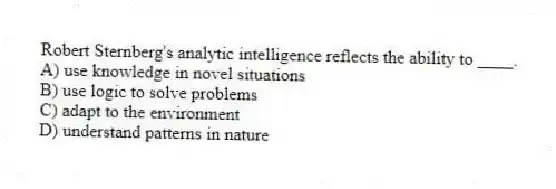 Robert Sternberg's analytic intelligence reflects the ability to ____.
A) use knowledge in novel situations
B) use logic to solve problems
C) adapt to the environment
D) understand patterns in nature