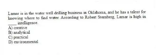 Lamar is in the water well drilling business in Oklahoma, and he has a talent for knowing where to find water. According to Robert Sternberg, Lamar is high in ____ intelligence.
A) creative
B) analytical
C) practical
D) environmental