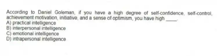 According to Daniel Goleman, if you have a high degree of self-confidence, self-control, achievement motivation, initiative, and a sense of optimism, you have high ____.
A) practical intelligence
B) interpersonal intelligence
C) emotional intelligence
D) intrapersonal intelligence