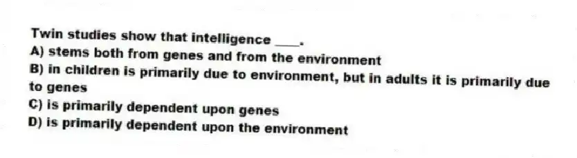 Twin studies show that intelligence ____.
A) stems both from genes and from the environment
B) in children is primarily due to environment, but in adults it is primarily due to genes
C) is primarily dependent upon genes
D) is primarily dependent upon the environment