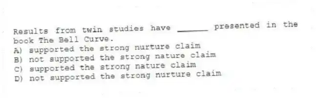 Results from twin studies have ______ presented in the book The Bell Curve.
A) supported the strong nurture claim
B) not supported the strong nature claim
C) supported the strong nature claim
D) not supported the strong nurture claim