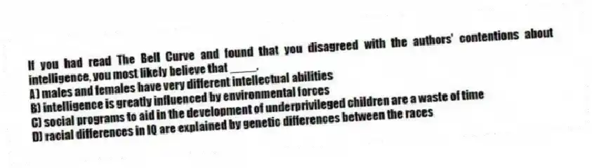If you had read The Bell Curve and found that you disagreed with the authors' contentions about intelligence, you most likely believe that ____.
A) males and females have very different intellectual abilities
B) intelligence is greatly influenced by environmental forces
C) social programs to aid in the development of underprivileged children are a waste of time
D) racial differences in IQ are explained by genetic differences between the races