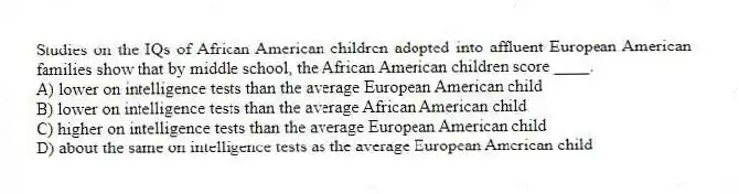 Studies on the IQs of African American children adopted into affluent European American families show that by middle school, the African American children score ____.
A) lower on intelligence tests than the average European American child
B) lower on intelligence tests than the average African American child
C) higher on intelligence tests than the average European American child
D) about the same on intelligence tests as the average European American child