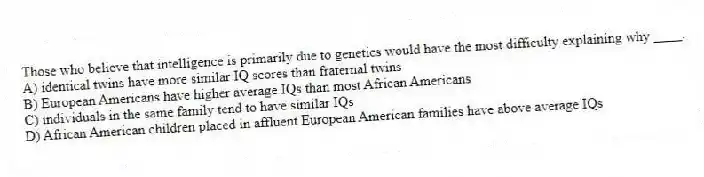 Those who believe that intelligence is primarily due to genetics would have the most difficulty explaining why ____.
A) identical twins have more similar IQ scores than fraternal twins
B) European Americans have higher average IQs than most African Americans
C) individuals in the same family tend to have similar IQs
D) African American children placed in affluent European American families have above average IQs