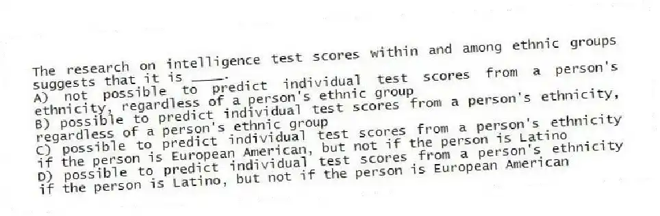 The research on intelligence test scores within and among ethnic groups suggests that it is ____.
A) not possible to predict individual test scores from a person's ethnicity, regardless of a person's ethnic group
B) possible to predict individual test scores from a person's ethnicity, regardless of a person's ethnic group
C) possible to predict individual test scores from a person's ethnicity if the person is European American, but not if the person is Latino
D) possible to predict individual test scores from a person's ethnicity if the person is Latino, but not if the person is European American
