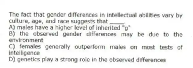 The fact that gender differences in intellectual abilities vary by culture, age, and race suggests that ____.
A) males have a higher level of inherited "g"
B) the observed gender differences may be due to the environment
C) females generally outperform males on most tests of intelligence
D) genetics play a strong role in the observed differences