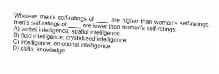 Whereas men's self-ratings of ____ are higher than women's self-ratings, men's self-ratings of ____ are lower than women's self-ratings.
A) verbal intelligence; spatial intelligence
B) fluid intelligence; crystallized intelligence
C) intelligence; emotional intelligence
D) skills; knowledge