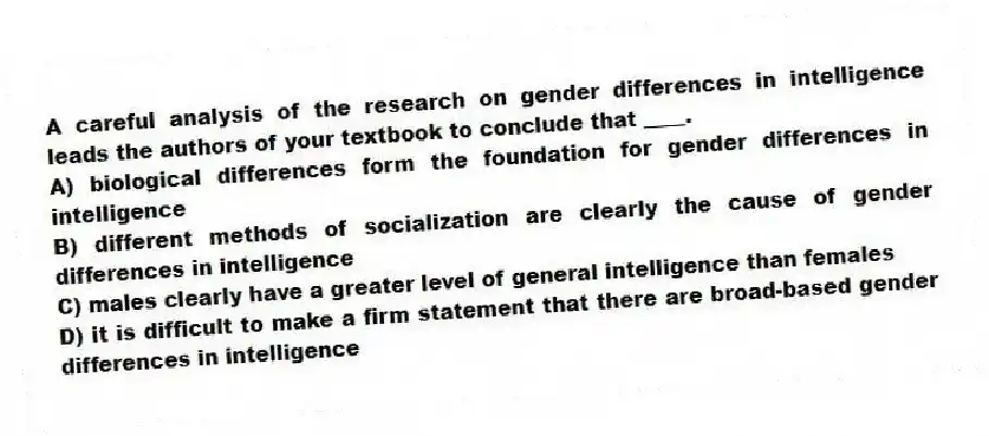A careful analysis of the research on gender differences in intelligence leads the authors of your textbook to conclude that ____.
A) biological differences form the foundation for gender differences in intelligence
B) different methods of socialization are clearly the cause of gender differences in intelligence
C) males clearly have a greater level of general intelligence than females
D) it is difficult to make a firm statement that there are broad-based gender differences in intelligence