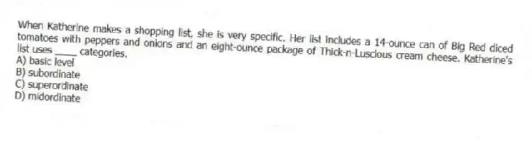 When Katherine makes a shopping list, she is very specific. Her list includes a 14-ounce can of Big Red diced tomatoes with peppers and onions and an eight-ounce package of Thick-n-Luscious cream cheese. Katherine's list uses ____ categories.
A) basic level
B) subordinate
C) superordinate
D) midordinate
