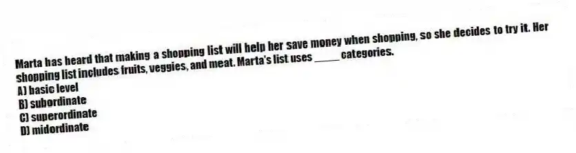 Marta has heard that making a shopping list will help her save money when shopping, so she decides to try it. Her shopping list includes fruits, veggies, and meat. Marta's list uses ____ categories.
A) basic level
B) subordinate
C) superordinate
D) midordinate