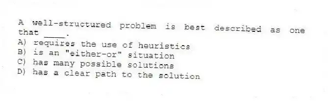 A well-structured problem is best described as one that ____.
A) requires the use of heuristics
B) is an "either-or" situation
C) has many possible solutions
D) has a clear path to the solution