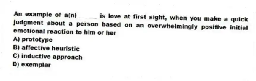 An example of a(n) ______ is love at first sight, when you make a quick judgment about a person based on an overwhelmingly positive initial emotional reaction to him or her
A) prototype
B) affective heuristic
C) inductive approach
D) exemplar