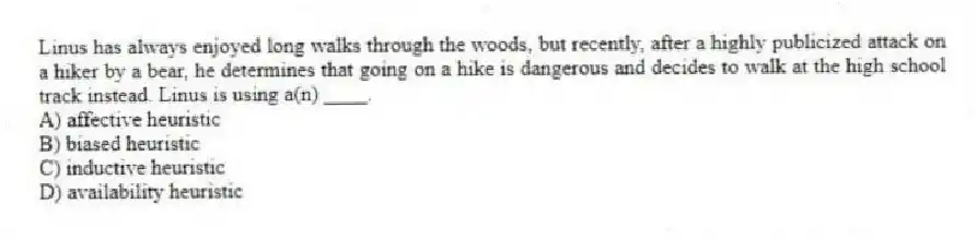 Linus has always enjoyed long walks through the woods, but recently, after a highly publicized attack on a hiker by a bear, he determines that going on a hike is dangerous and decides to walk at the high school track instead. Linus is using a(n) ____.
A) affective heuristic
B) biased heuristic
C) inductive heuristic
D) availability heuristic