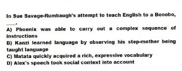 In Sue Savage-Rumbaugh's attempt to teach English to a Bonobo, ____.
A) Phoenix was able to carry out a complex sequence of instructions
B) Kanzi learned language by observing his step-mother being taught language
C) Matata quickly acquired a rich, expressive vocabulary
D) Alex's speech took social context into account