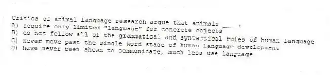 Critics of animal language research argue that animals ____.
A) acquire only limited "language" for concrete objects
B) do not follow all of the grammatical and syntactical rules of human language
C) never move past the single word stage of human language development
D) have never been shown to communicate, much less use language