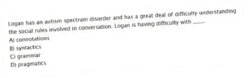Logan has an autism spectrum disorder and has a great deal of difficulty understanding the social rules involved in conversation. Logan is having difficulty with ____.
A) connotations
B) syntactics
C) grammar
D) pragmatics