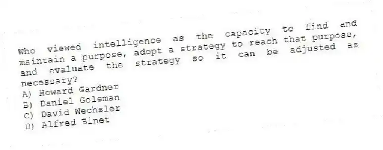Who viewed intelligence as the capacity to find and maintain a purpose, adopt a strategy to reach that purpose, and evaluate the strategy so it can be adjusted as necessary?
A) Howard Gardner
B) Daniel Goleman
C) David Wechsler
D) Alfred Binet