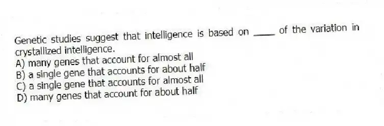Genetic studies suggest that intelligence is based on ____ of the variation in crystallized intelligence.
A) many genes that account for almost all
B) a single gene that accounts for about half
C) a single gene that accounts for almost all
D) many genes that account for about half