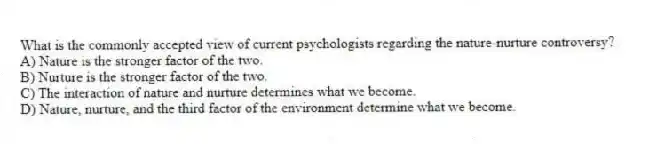 What is the commonly accepted view of current psychologists regarding the nature-nurture controversy?
A) Nature is the stronger factor of the two.
B) Nurture is the stronger factor of the two.
C) The interaction of nature and nurture determines what we become.
D) Nature, nurture, and the third factor of the environment determine what we become.
