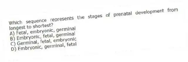 Which sequence represents the stages of prenatal development from longest to shortest?
A) Fetal, embryonic, germinal
B) Embryonic, fetal, germinal
C) Germinal, fetal, embryonic
D) Embryonic, germinal, fetal