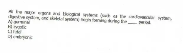All the major organs and biological systems (such as the cardiovascular system, digestive system, and skeletal system) begin forming during the ____ period.
A) germinal
B) zygotic
C) fetal
D) embryonic