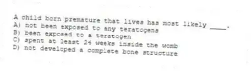 A child born premature that lives has most likely ____.
A) not been exposed to any teratogens
B) been exposed to a teratogen
C) spent at least 24 weeks inside the womb
D) not developed a complete bone structure