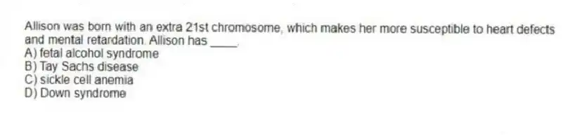 Allison was born with an extra 21st chromosome, which makes her more susceptible to heart defects and mental retardation. Allison has ____.
A) fetal alcohol syndrome
B) Tay Sachs disease
C) sickle cell anemia
D) Down syndrome