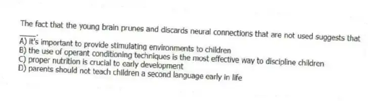 The fact that the young brain prunes and discards neural connections that are not used suggests that ____.
A) it's important to provide stimulating environments to children
B) the use of operant conditioning techniques is the most effective way to discipline children
C) proper nutrition is crucial to early development
D) parents should not teach children a second language early in life
