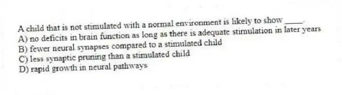 A child that is not stimulated with a normal environment is likely to show ____.
A) no deficits in brain function as long as there is adequate stimulation in later years
B) fewer neural synapses compared to a stimulated child
C) less synaptic pruning than a stimulated child
D) rapid growth in neural pathways
