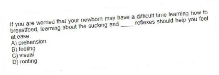 If you are worried that your newborn may have a difficult time learning how to breastfeed, learning about the sucking and ____ reflexes should help you feel at ease.
A) prehension
B) feeling
C) visual
D) rooting